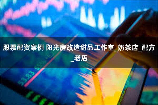 股票配资案例 阳光房改造甜品工作室_奶茶店_配方_老店