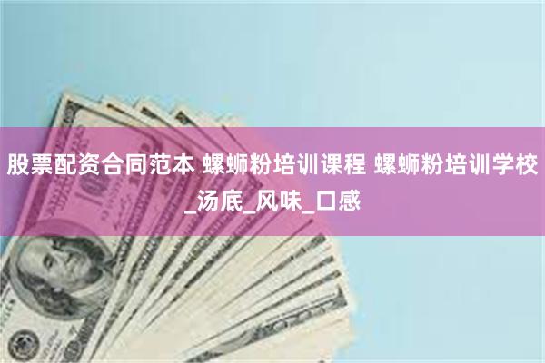 股票配资合同范本 螺蛳粉培训课程 螺蛳粉培训学校_汤底_风味_口感