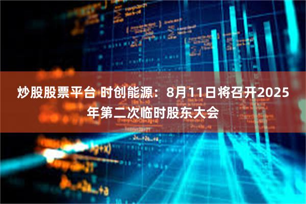 炒股股票平台 时创能源：8月11日将召开2025年第二次临时股东大会