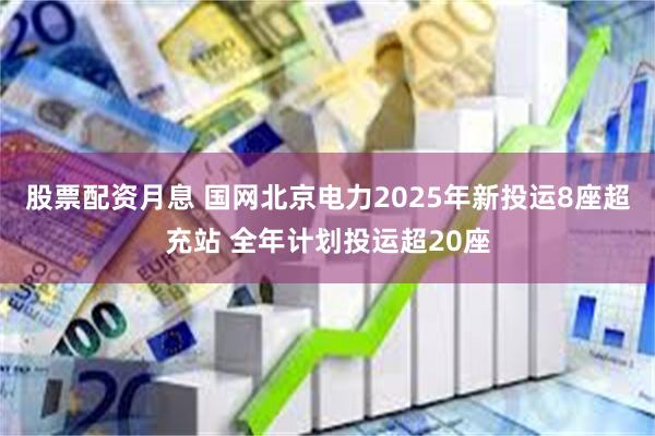 股票配资月息 国网北京电力2025年新投运8座超充站 全年计划投运超20座