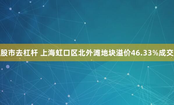 股市去杠杆 上海虹口区北外滩地块溢价46.33%成交