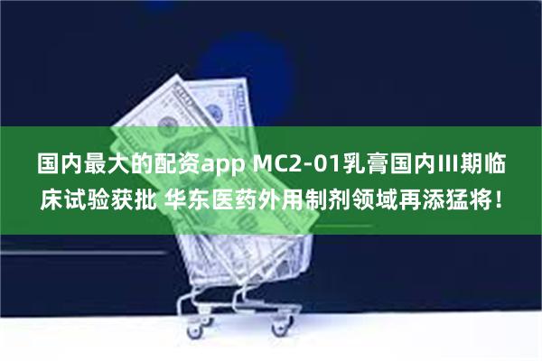 国内最大的配资app MC2-01乳膏国内Ⅲ期临床试验获批 华东医药外用制剂领域再添猛将！