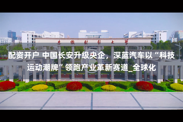配资开户 中国长安升级央企，深蓝汽车以“科技运动潮牌”领跑产业革新赛道_全球化