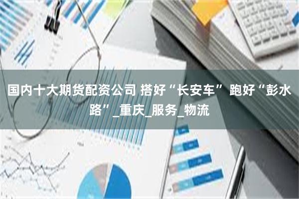 国内十大期货配资公司 搭好“长安车” 跑好“彭水路”_重庆_服务_物流