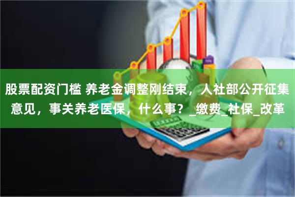 股票配资门槛 养老金调整刚结束，人社部公开征集意见，事关养老医保，什么事？_缴费_社保_改革