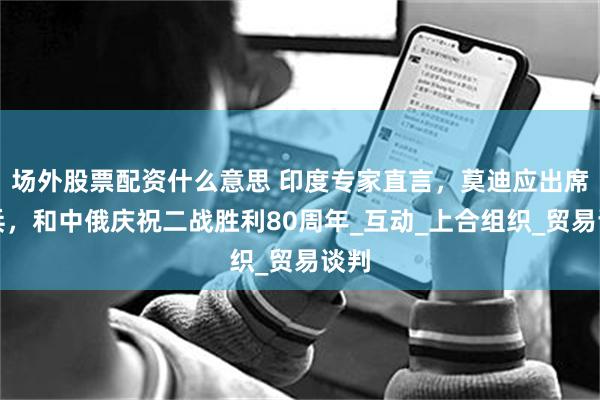 场外股票配资什么意思 印度专家直言，莫迪应出席阅兵，和中俄庆祝二战胜利80周年_互动_上合组织_贸易谈判