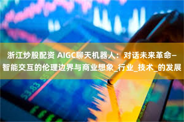 浙江炒股配资 AIGC聊天机器人：对话未来革命—智能交互的伦理边界与商业想象_行业_技术_的发展