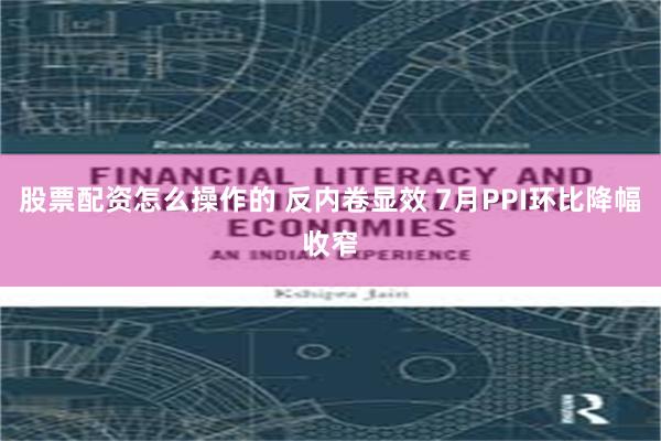 股票配资怎么操作的 反内卷显效 7月PPI环比降幅收窄