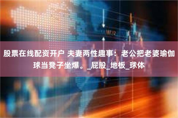 股票在线配资开户 夫妻两性趣事：老公把老婆瑜伽球当凳子坐爆。_屁股_地板_球体