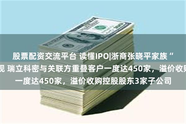 股票配资交流平台 读懂IPO|浙商张晓平家族“瑞立系”资本版图浮现 瑞立科密与关联方重叠客户一度达450家，溢价收购控股股东3家子公司