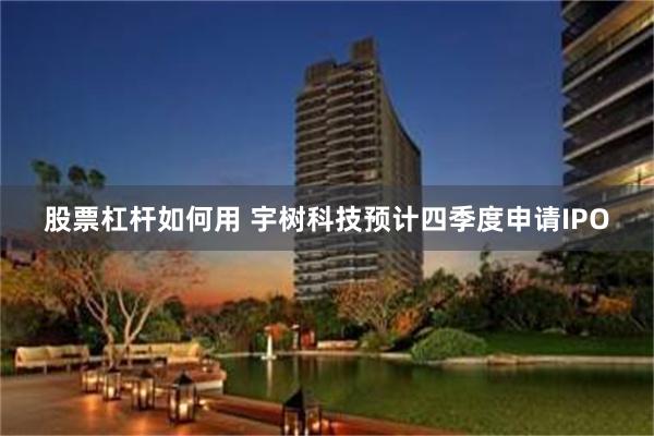 股票杠杆如何用 宇树科技预计四季度申请IPO