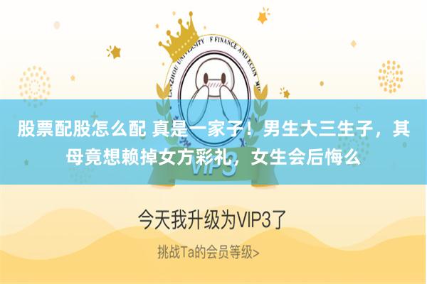 股票配股怎么配 真是一家子！男生大三生子，其母竟想赖掉女方彩礼，女生会后悔么