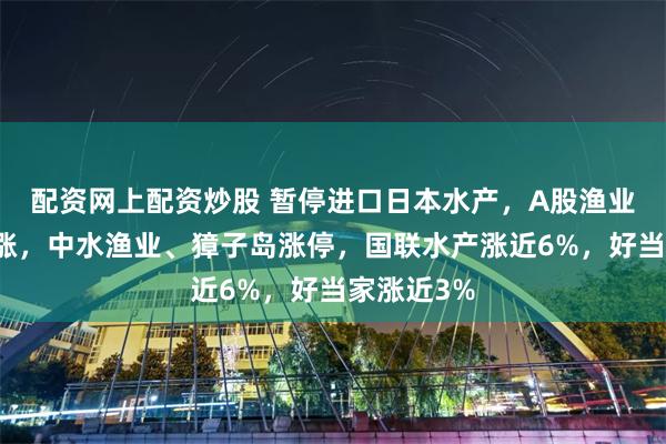配资网上配资炒股 暂停进口日本水产,A股渔业股逆势上涨,中水渔业、獐子岛涨停,国联水产涨近6%,好当家涨近3%