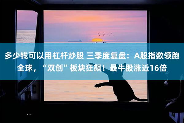 多少钱可以用杠杆炒股 三季度复盘:A股指数领跑全球,“双创”板块狂飙!最牛股涨近16倍