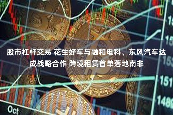 股市杠杆交易 花生好车与融和电科、东风汽车达成战略合作 跨境租赁首单落地南非