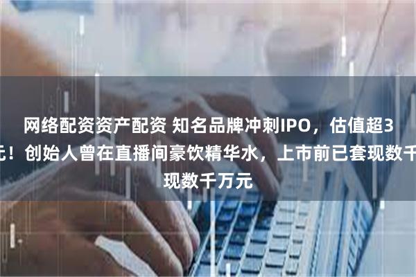 网络配资资产配资 知名品牌冲刺IPO，估值超38亿元！创始人曾在直播间豪饮精华水，上市前已套现数千万元