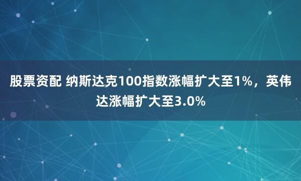 股票资配 纳斯达克100指数涨幅扩大至1%，英伟达涨幅扩大至3.0%