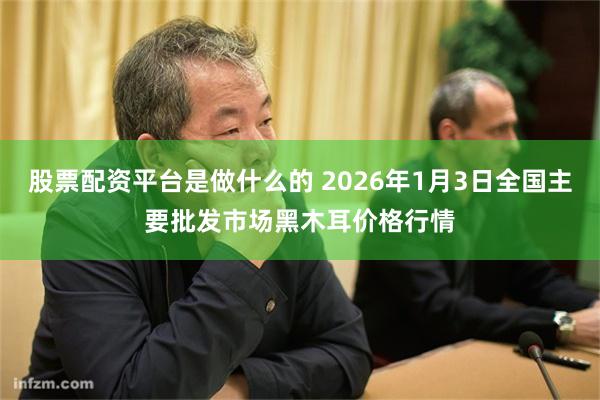股票配资平台是做什么的 2026年1月3日全国主要批发市场黑木耳价格行情